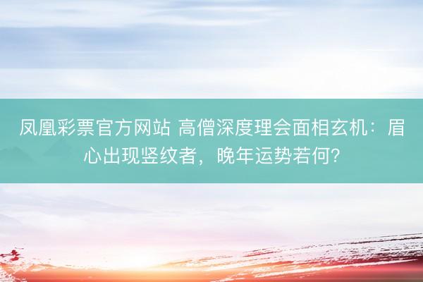 凤凰彩票官方网站 高僧深度理会面相玄机：眉心出现竖纹者，晚年运势若何？