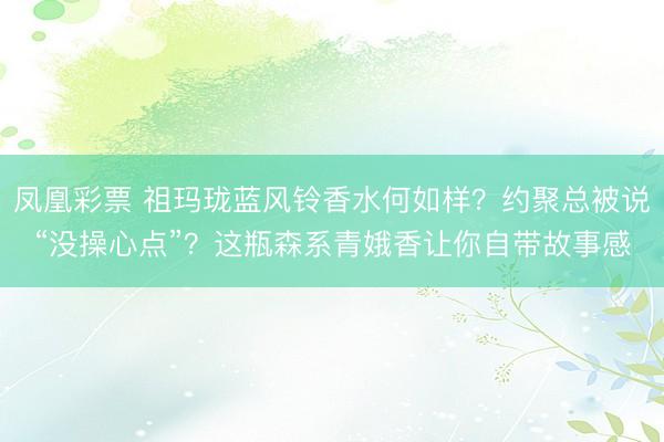 凤凰彩票 祖玛珑蓝风铃香水何如样？约聚总被说“没操心点”？这瓶森系青娥香让你自带故事感