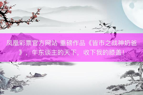 凤凰彩票官方网站 重磅作品《皆市之战神奶爸》，牛东谈主的天下，收下我的膝盖！