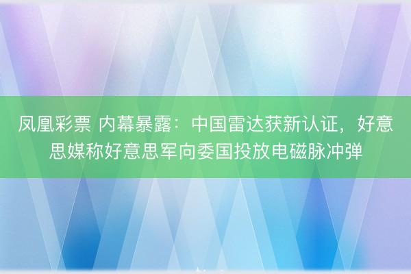 凤凰彩票 内幕暴露：中国雷达获新认证，好意思媒称好意思军向委国投放电磁脉冲弹
