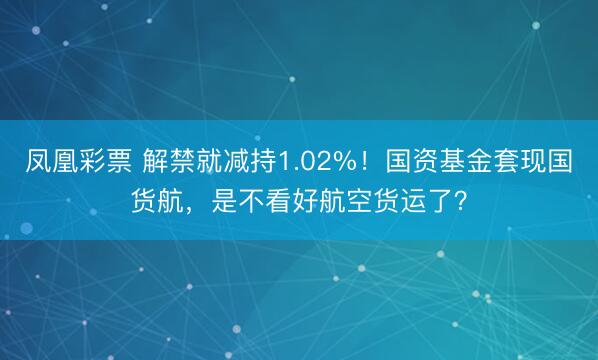凤凰彩票 解禁就减持1.02%！国资基金套现国货航，是不看好航空货运了？