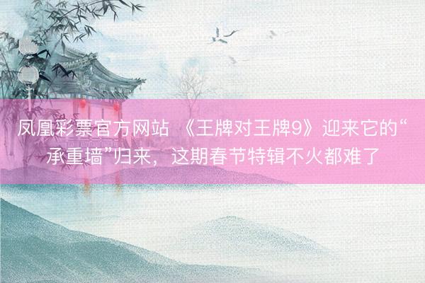 凤凰彩票官方网站 《王牌对王牌9》迎来它的“承重墙”归来，这期春节特辑不火都难了