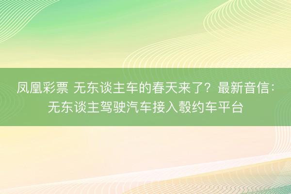 凤凰彩票 无东谈主车的春天来了？最新音信：无东谈主驾驶汽车接入彀约车平台