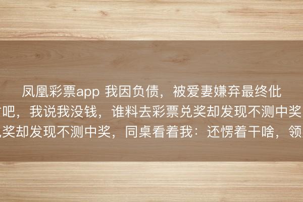 凤凰彩票app 我因负债，被爱妻嫌弃最终仳离，同桌：咱俩凑一对吧，我说我没钱，谁料去彩票兑奖却发现不测中奖，同桌看着我：还愣着干啥，领奖去吧