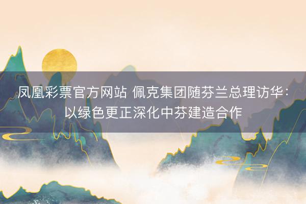 凤凰彩票官方网站 佩克集团随芬兰总理访华：以绿色更正深化中芬建造合作