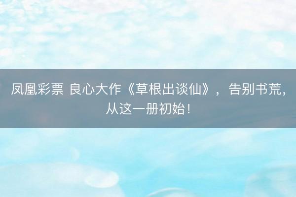 凤凰彩票 良心大作《草根出谈仙》，告别书荒，从这一册初始！