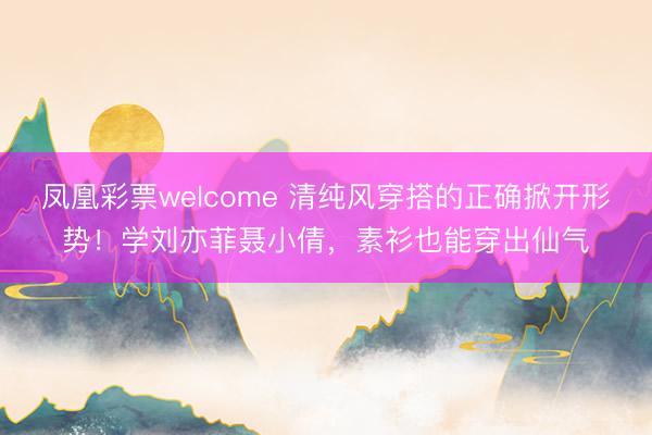 凤凰彩票welcome 清纯风穿搭的正确掀开形势！学刘亦菲聂小倩，素衫也能穿出仙气