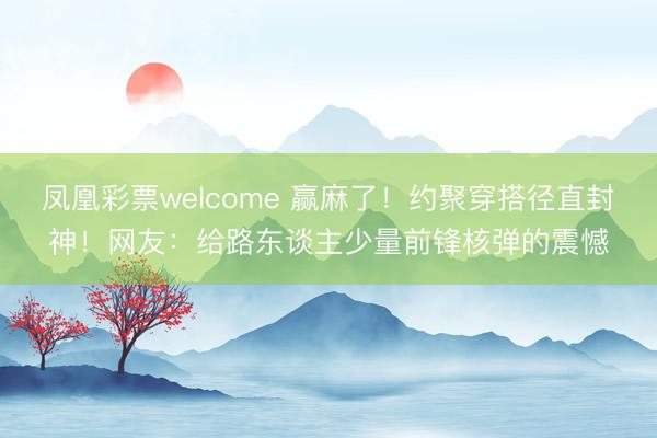 凤凰彩票welcome 赢麻了！约聚穿搭径直封神！网友：给路东谈主少量前锋核弹的震憾