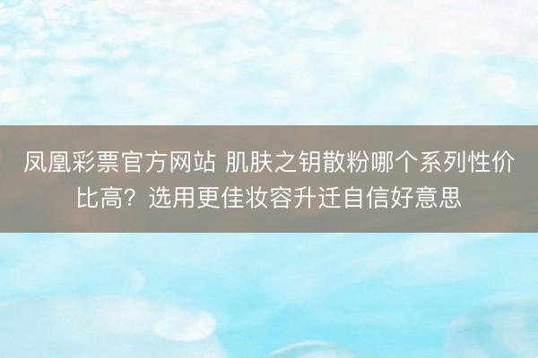 凤凰彩票官方网站 肌肤之钥散粉哪个系列性价比高？选用更佳妆容升迁自信好意思