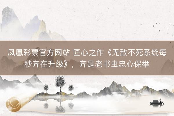 凤凰彩票官方网站 匠心之作《无敌不死系统每秒齐在升级》，齐是老书虫忠心保举