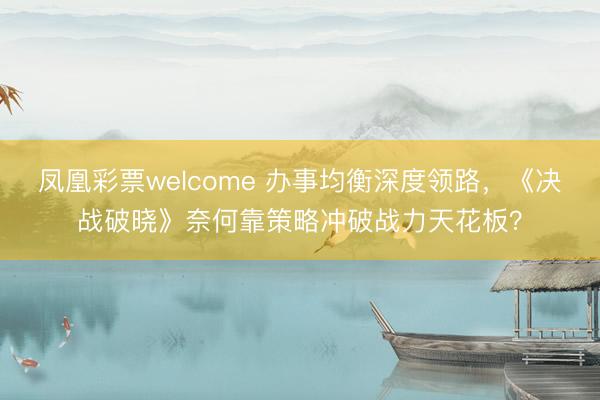 凤凰彩票welcome 办事均衡深度领路，《决战破晓》奈何靠策略冲破战力天花板？