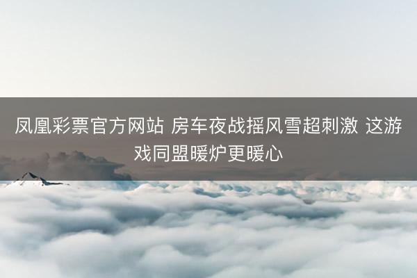 凤凰彩票官方网站 房车夜战摇风雪超刺激 这游戏同盟暖炉更暖心