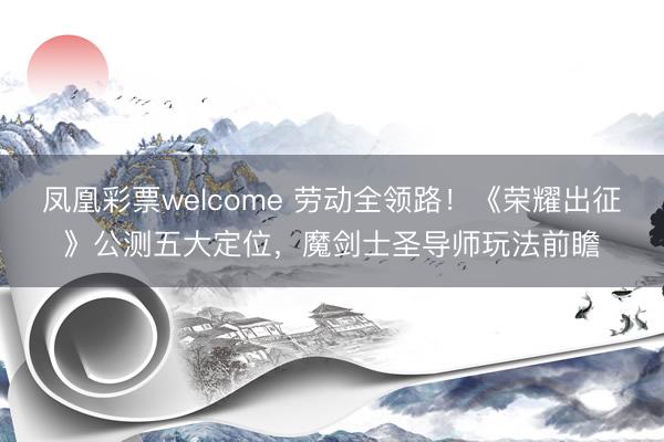 凤凰彩票welcome 劳动全领路！《荣耀出征》公测五大定位，魔剑士圣导师玩法前瞻