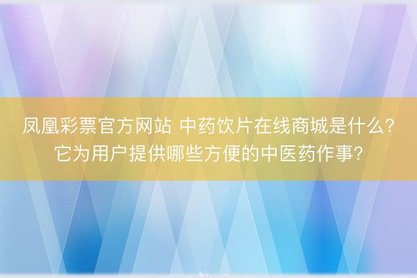凤凰彩票官方网站 中药饮片在线商城是什么？它为用户提供哪些方便的中医药作事？