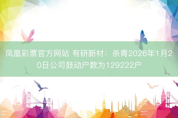 凤凰彩票官方网站 有研新材：杀青2026年1月20日公司鼓动户数为129222户