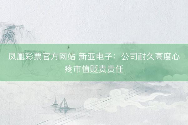 凤凰彩票官方网站 新亚电子：公司耐久高度心疼市值贬责责任