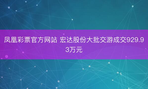 凤凰彩票官方网站 宏达股份大批交游成交929.93万元