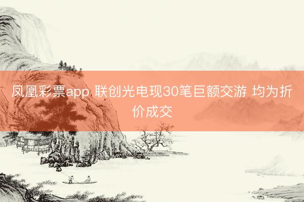 凤凰彩票app 联创光电现30笔巨额交游 均为折价成交