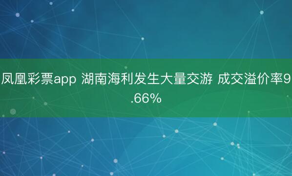 凤凰彩票app 湖南海利发生大量交游 成交溢价率9.66%