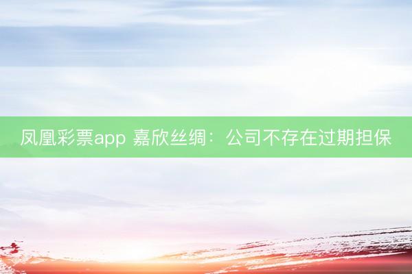 凤凰彩票app 嘉欣丝绸：公司不存在过期担保