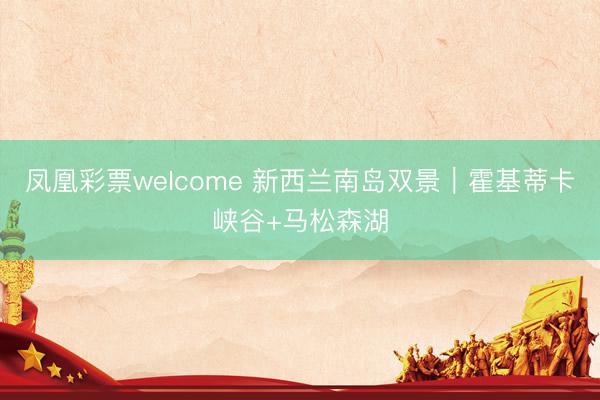 凤凰彩票welcome 新西兰南岛双景｜霍基蒂卡峡谷+马松森湖