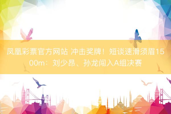 凤凰彩票官方网站 冲击奖牌！短谈速滑须眉1500m：刘少昂、孙龙闯入A组决赛