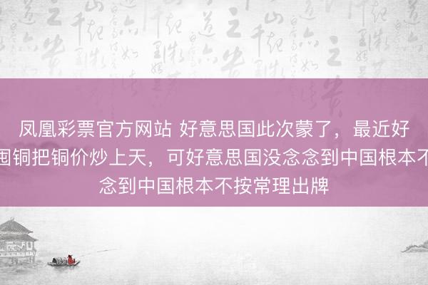 凤凰彩票官方网站 好意思国此次蒙了，最近好意思国无数囤铜把铜价炒上天，可好意思国没念念到中国根本不按常理出牌