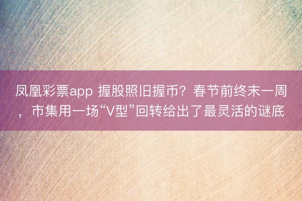 凤凰彩票app 握股照旧握币？春节前终末一周，市集用一场“V型”回转给出了最灵活的谜底