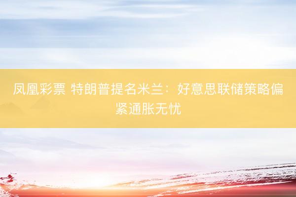 凤凰彩票 特朗普提名米兰：好意思联储策略偏紧通胀无忧
