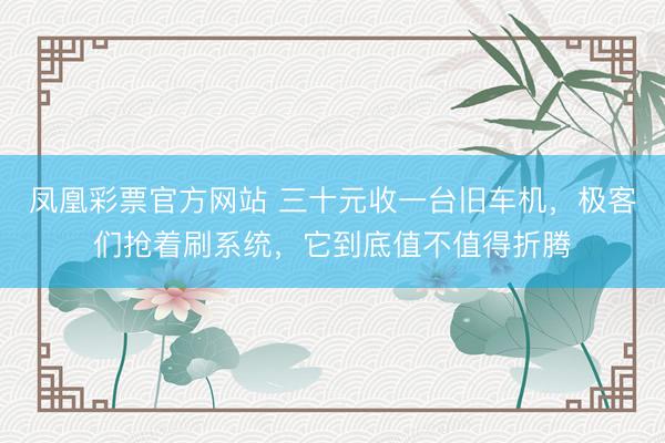 凤凰彩票官方网站 三十元收一台旧车机，极客们抢着刷系统，它到底值不值得折腾