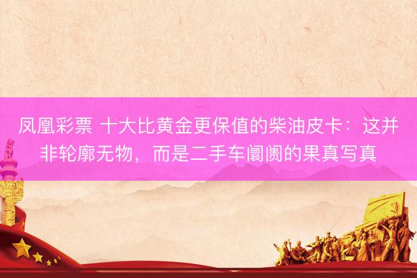 凤凰彩票 十大比黄金更保值的柴油皮卡：这并非轮廓无物，而是二手车阛阓的果真写真