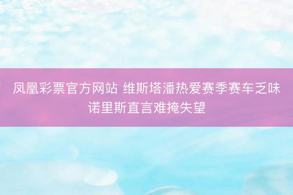 凤凰彩票官方网站 维斯塔潘热爱赛季赛车乏味诺里斯直言难掩失望