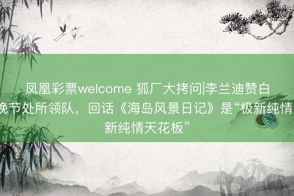凤凰彩票welcome 狐厂大拷问|李兰迪赞白鹿是春晚节处所领队，回话《海岛风景日记》是“极新纯情天花板”