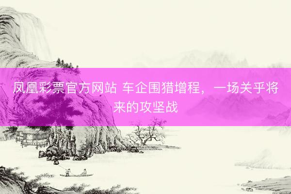 凤凰彩票官方网站 车企围猎增程，一场关乎将来的攻坚战