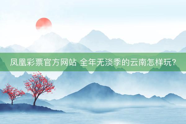 凤凰彩票官方网站 全年无淡季的云南怎样玩?