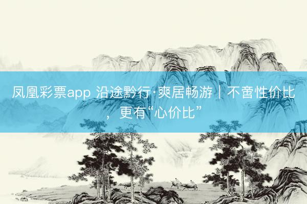 凤凰彩票app 沿途黔行·爽居畅游｜不啻性价比，更有“心价比”