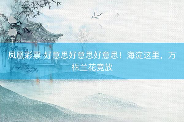 凤凰彩票 好意思好意思好意思！海淀这里，万株兰花竞放