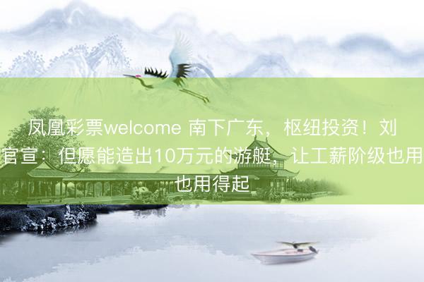 凤凰彩票welcome 南下广东，枢纽投资！刘强东官宣：但愿能造出10万元的游艇，让工薪阶级也用得起