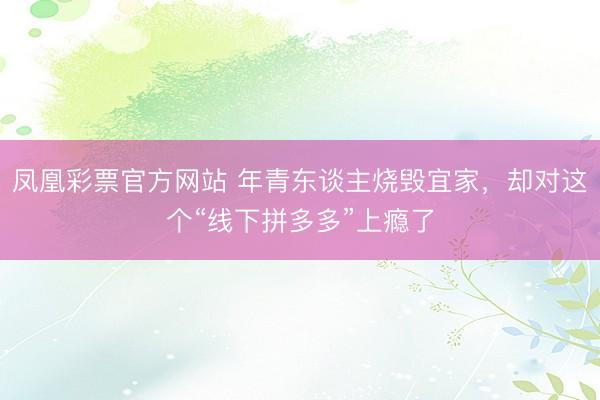 凤凰彩票官方网站 年青东谈主烧毁宜家，却对这个“线下拼多多”上瘾了