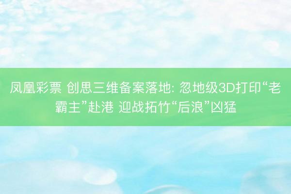 凤凰彩票 创思三维备案落地: 忽地级3D打印“老霸主”赴港 迎战拓竹“后浪”凶猛