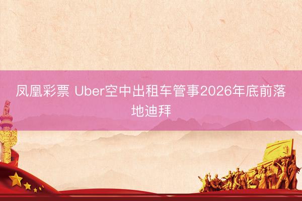 凤凰彩票 Uber空中出租车管事2026年底前落地迪拜