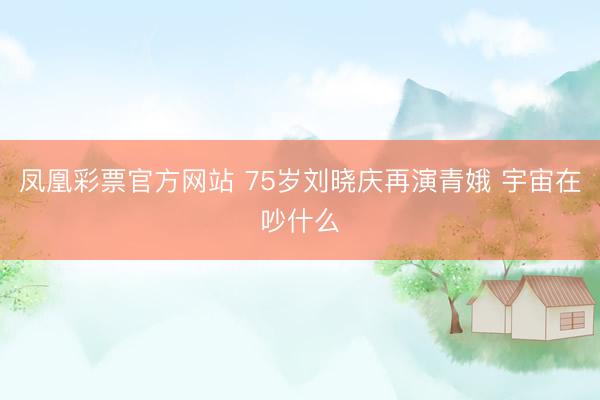 凤凰彩票官方网站 75岁刘晓庆再演青娥 宇宙在吵什么