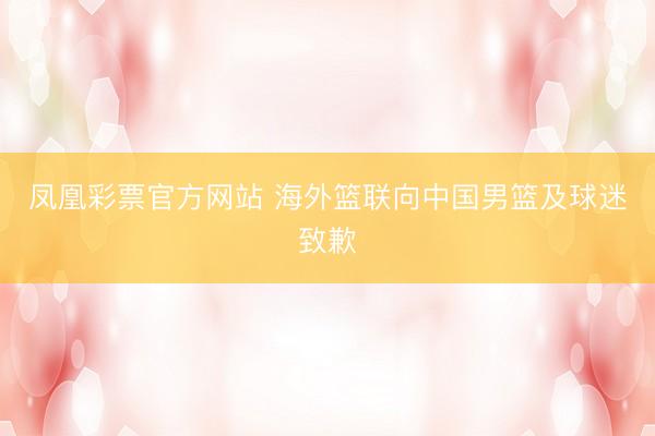 凤凰彩票官方网站 海外篮联向中国男篮及球迷致歉