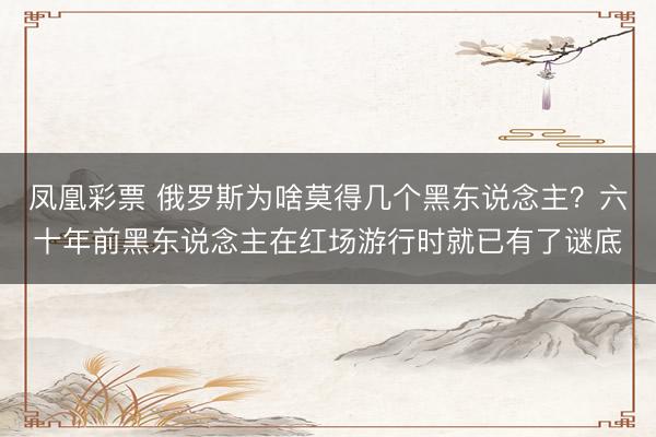 凤凰彩票 俄罗斯为啥莫得几个黑东说念主？六十年前黑东说念主在红场游行时就已有了谜底