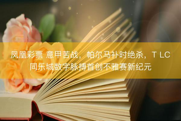 凤凰彩票 意甲苦战，帕尔马补时绝杀，T LC同乐城数字脉搏首创不雅赛新纪元