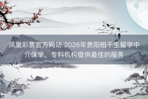 凤凰彩票官方网站 2026年贵阳相干生留学中介保举，专科机构提供最佳的服务