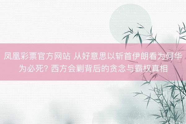 凤凰彩票官方网站 从好意思以斩首伊朗看为何华为必死? 西方会剿背后的贪念与霸权真相