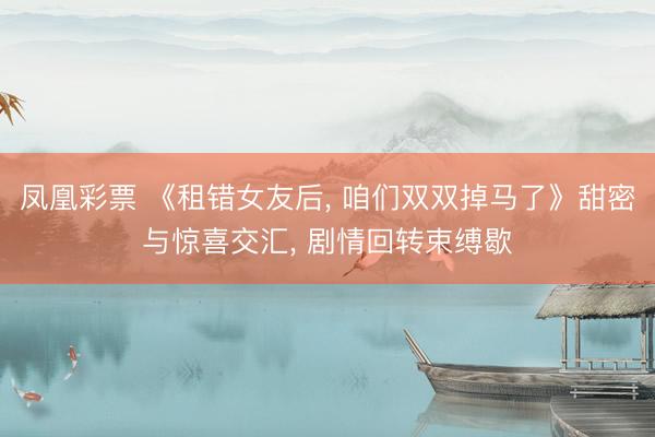 凤凰彩票 《租错女友后, 咱们双双掉马了》甜密与惊喜交汇, 剧情回转束缚歇