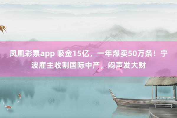 凤凰彩票app 吸金15亿，一年爆卖50万条！宁波雇主收割国际中产，闷声发大财