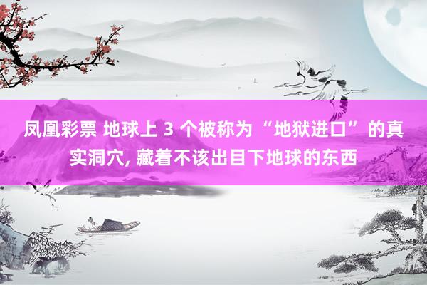凤凰彩票 地球上 3 个被称为 “地狱进口” 的真实洞穴, 藏着不该出目下地球的东西